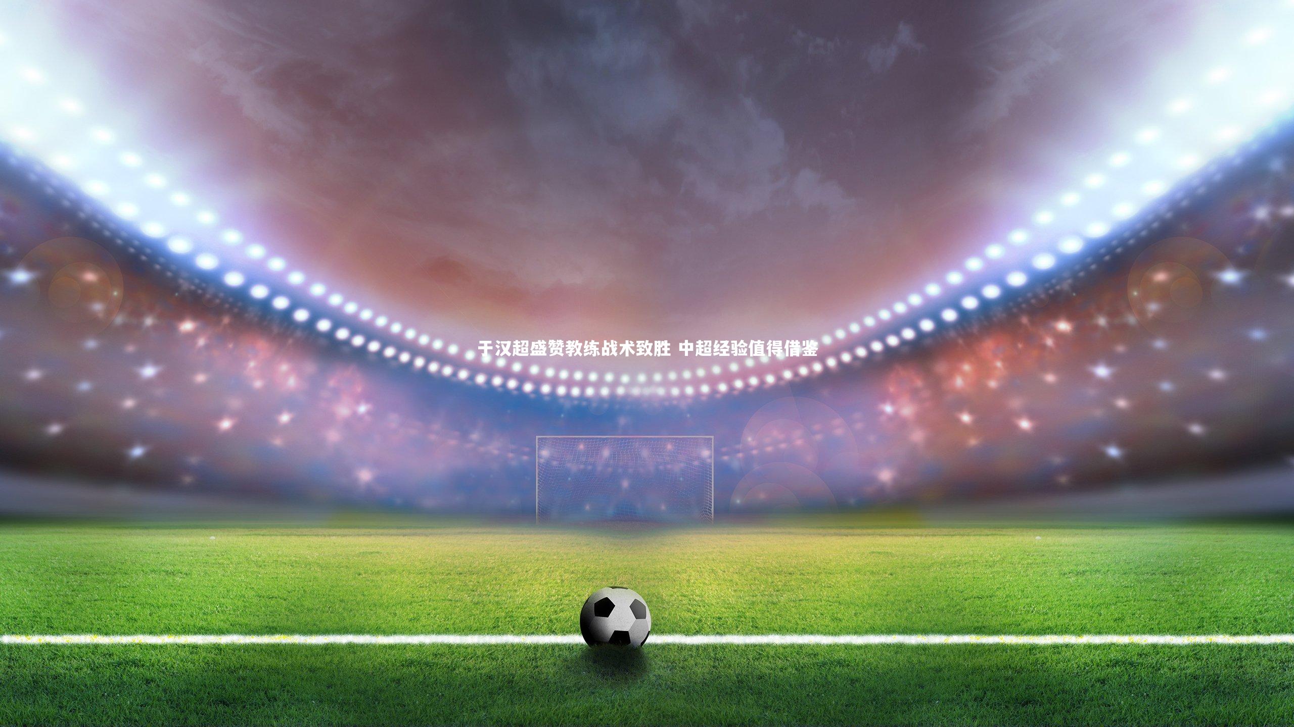 开云体育-于汉超盛赞教练战术致胜 中超经验值得借鉴